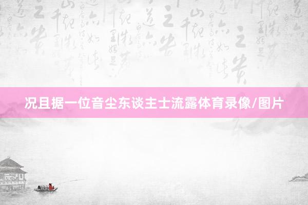 况且据一位音尘东谈主士流露体育录像/图片