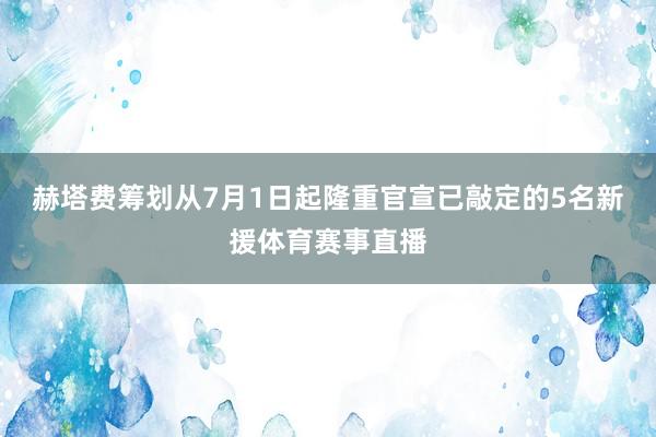 赫塔费筹划从7月1日起隆重官宣已敲定的5名新援体育赛事直播