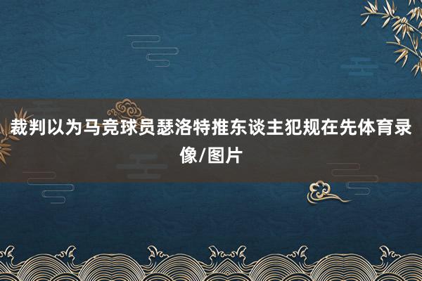 裁判以为马竞球员瑟洛特推东谈主犯规在先体育录像/图片