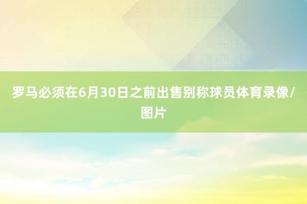 罗马必须在6月30日之前出售别称球员体育录像/图片