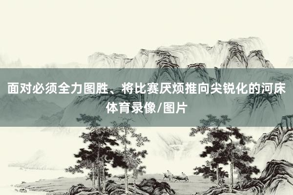 面对必须全力图胜、将比赛厌烦推向尖锐化的河床体育录像/图片