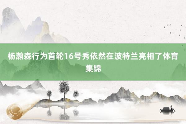 杨瀚森行为首轮16号秀依然在波特兰亮相了体育集锦