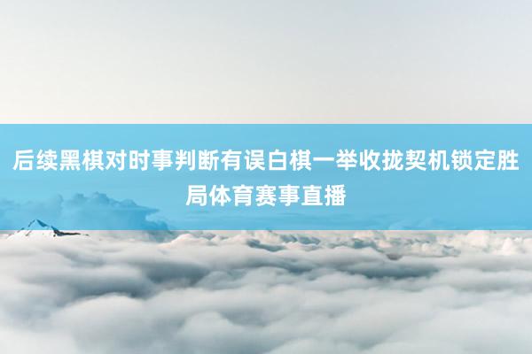 后续黑棋对时事判断有误白棋一举收拢契机锁定胜局体育赛事直播