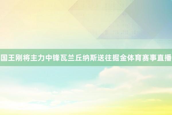 国王刚将主力中锋瓦兰丘纳斯送往掘金体育赛事直播