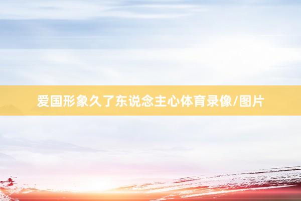 爱国形象久了东说念主心体育录像/图片