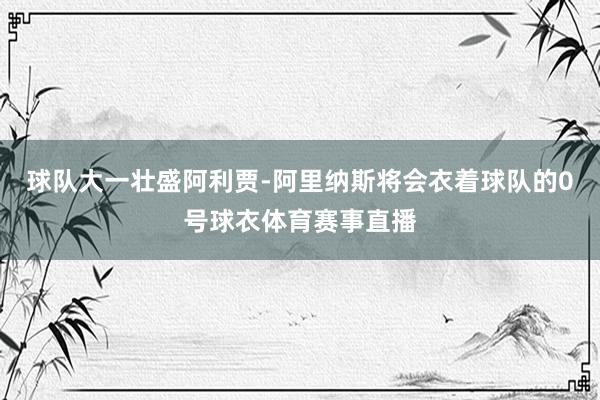 球队大一壮盛阿利贾-阿里纳斯将会衣着球队的0号球衣体育赛事直播