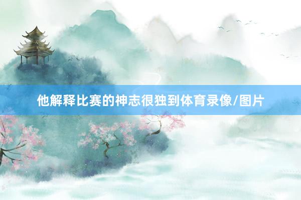 他解释比赛的神志很独到体育录像/图片