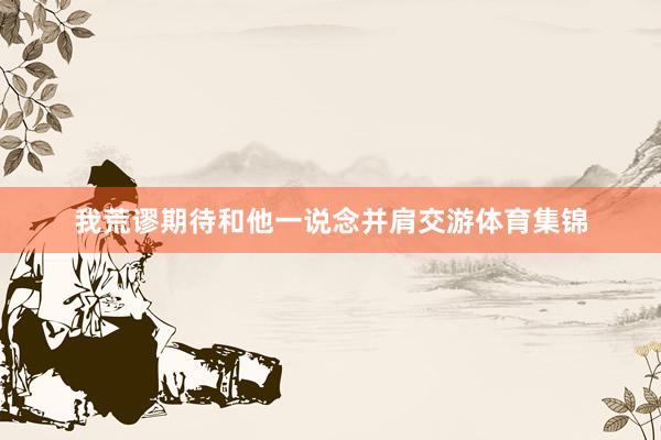 我荒谬期待和他一说念并肩交游体育集锦