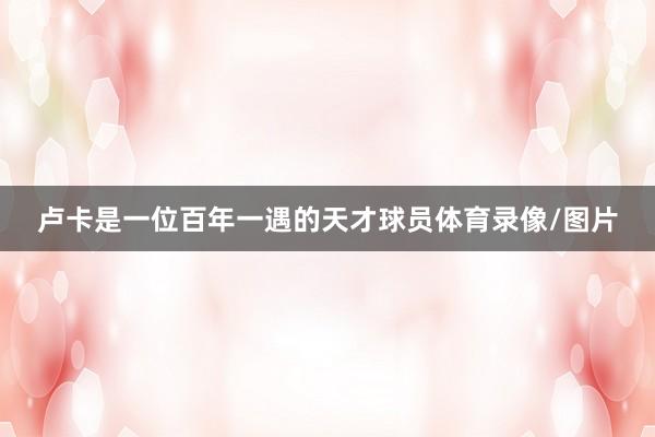 卢卡是一位百年一遇的天才球员体育录像/图片