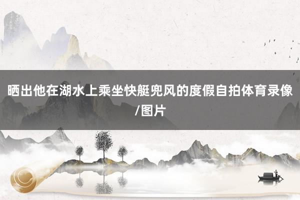 晒出他在湖水上乘坐快艇兜风的度假自拍体育录像/图片