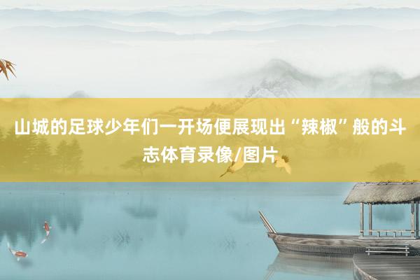 山城的足球少年们一开场便展现出“辣椒”般的斗志体育录像/图片
