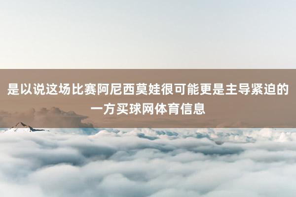 是以说这场比赛阿尼西莫娃很可能更是主导紧迫的一方买球网体育信息