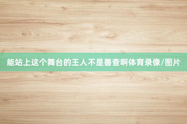 能站上这个舞台的王人不是善查啊体育录像/图片