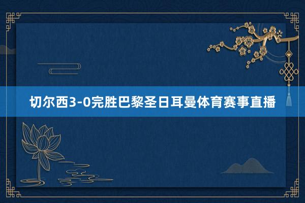 切尔西3-0完胜巴黎圣日耳曼体育赛事直播