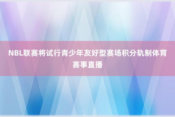 NBL联赛将试行青少年友好型赛场积分轨制体育赛事直播