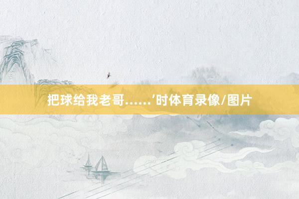 把球给我老哥......’时体育录像/图片