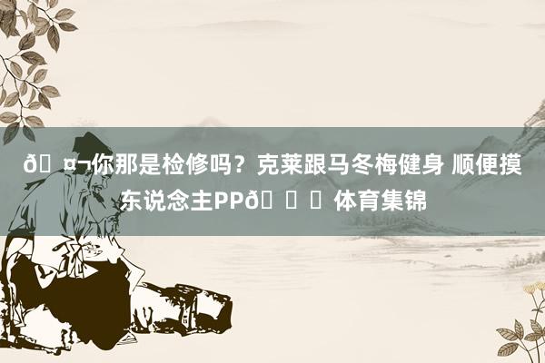 🤬你那是检修吗？克莱跟马冬梅健身 顺便摸东说念主PP🍑体育集锦