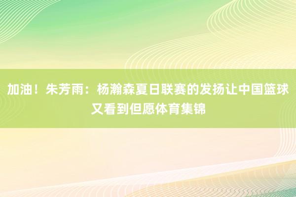 加油！朱芳雨：杨瀚森夏日联赛的发扬让中国篮球又看到但愿体育集锦