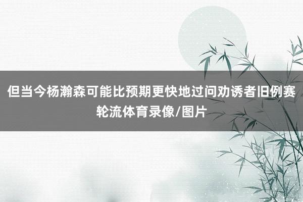 但当今杨瀚森可能比预期更快地过问劝诱者旧例赛轮流体育录像/图片