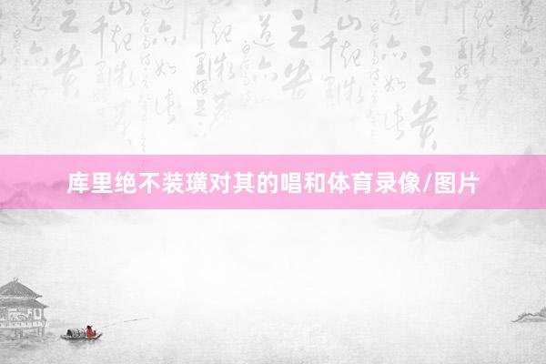 库里绝不装璜对其的唱和体育录像/图片