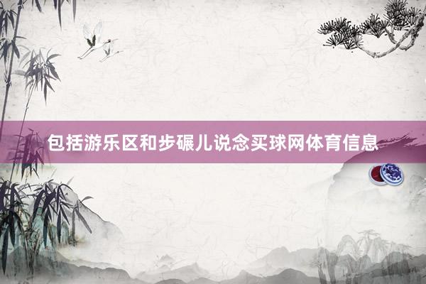包括游乐区和步碾儿说念买球网体育信息