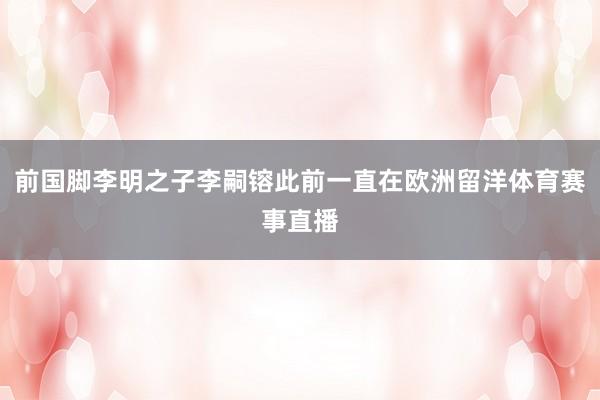 前国脚李明之子李嗣镕此前一直在欧洲留洋体育赛事直播