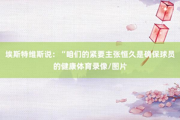 埃斯特维斯说：“咱们的紧要主张恒久是确保球员的健康体育录像/图片