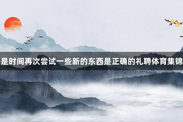 是时间再次尝试一些新的东西是正确的礼聘体育集锦