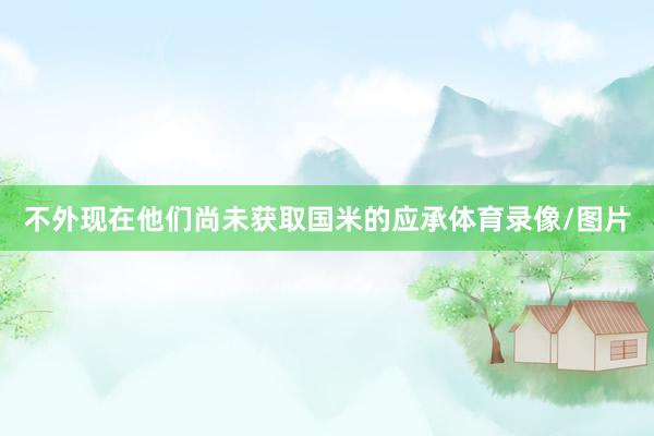 不外现在他们尚未获取国米的应承体育录像/图片
