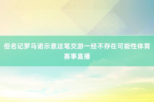 但名记罗马诺示意这笔交游一经不存在可能性体育赛事直播