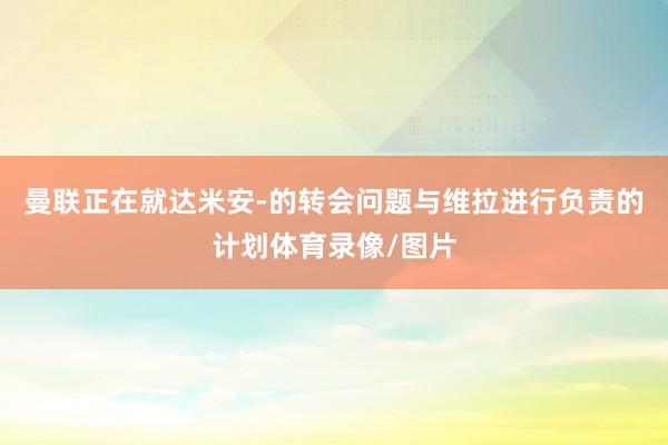 曼联正在就达米安-的转会问题与维拉进行负责的计划体育录像/图片