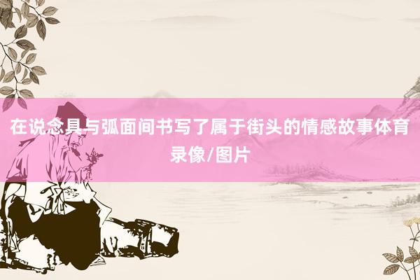 在说念具与弧面间书写了属于街头的情感故事体育录像/图片