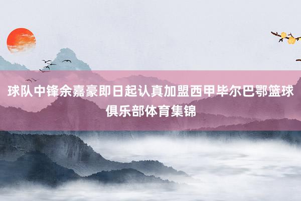 球队中锋余嘉豪即日起认真加盟西甲毕尔巴鄂篮球俱乐部体育集锦
