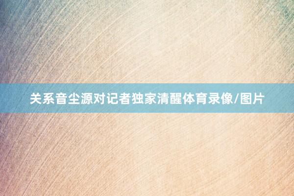 关系音尘源对记者独家清醒体育录像/图片