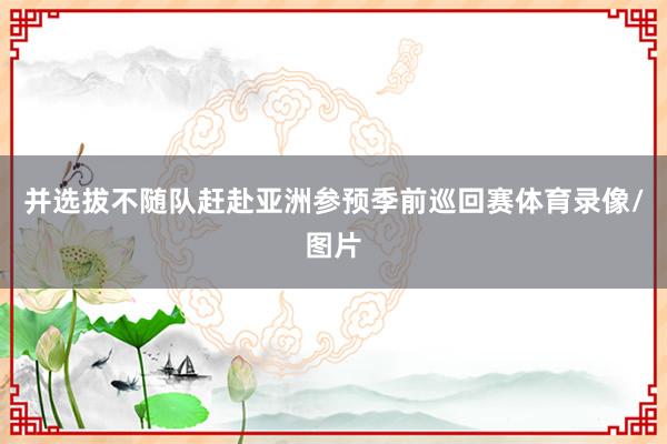并选拔不随队赶赴亚洲参预季前巡回赛体育录像/图片