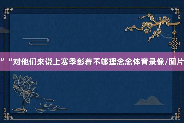 ”“对他们来说上赛季彰着不够理念念体育录像/图片