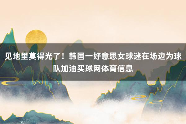 见地里莫得光了！韩国一好意思女球迷在场边为球队加油买球网体育信息