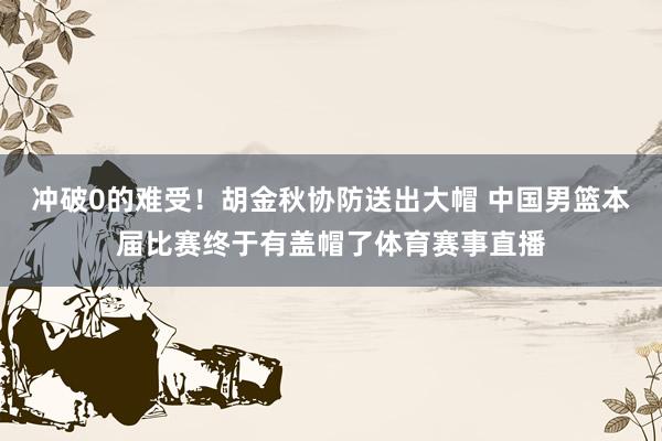 冲破0的难受！胡金秋协防送出大帽 中国男篮本届比赛终于有盖帽了体育赛事直播