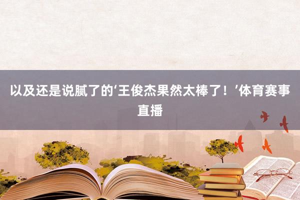 以及还是说腻了的‘王俊杰果然太棒了！’体育赛事直播