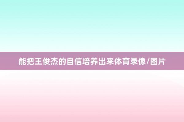 能把王俊杰的自信培养出来体育录像/图片
