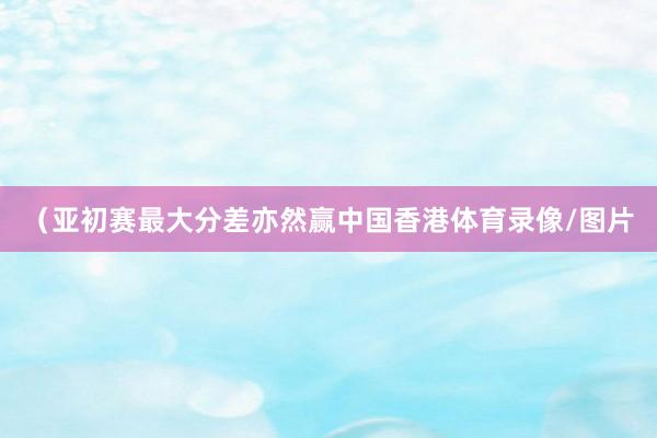（亚初赛最大分差亦然赢中国香港体育录像/图片