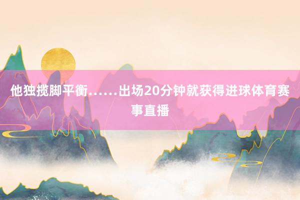 他独揽脚平衡……出场20分钟就获得进球体育赛事直播