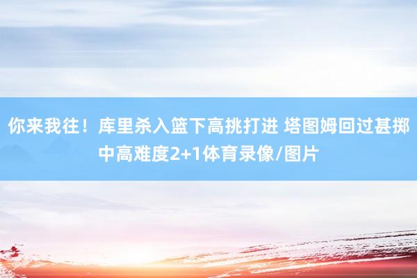 你来我往！库里杀入篮下高挑打进 塔图姆回过甚掷中高难度2+1体育录像/图片