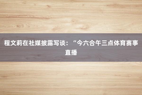 程文莉在社媒披露写谈：“今六合午三点体育赛事直播