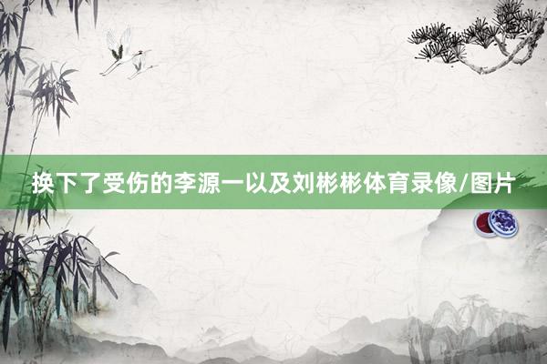 换下了受伤的李源一以及刘彬彬体育录像/图片