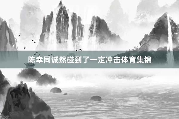 陈幸同诚然碰到了一定冲击体育集锦