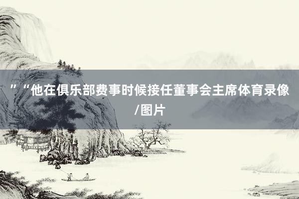 ”“他在俱乐部费事时候接任董事会主席体育录像/图片