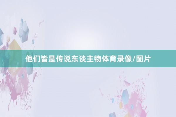 他们皆是传说东谈主物体育录像/图片