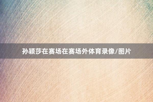 孙颖莎在赛场在赛场外体育录像/图片