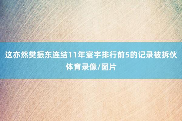 这亦然樊振东连结11年寰宇排行前5的记录被拆伙体育录像/图片